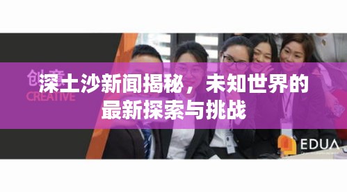 深土沙新闻揭秘，未知世界的最新探索与挑战